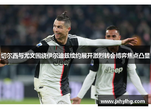 切尔西与尤文围绕伊尔迪兹续约展开激烈转会博弈焦点凸显