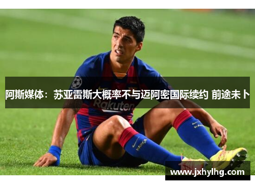 阿斯媒体：苏亚雷斯大概率不与迈阿密国际续约 前途未卜