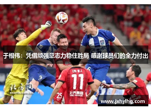 于根伟：凭借顽强意志力稳住胜局 感谢球员们的全力付出